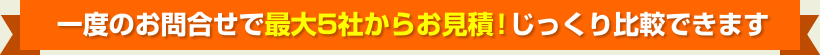 一度のお問合せで最大5社からお見積！じっくり比較できます